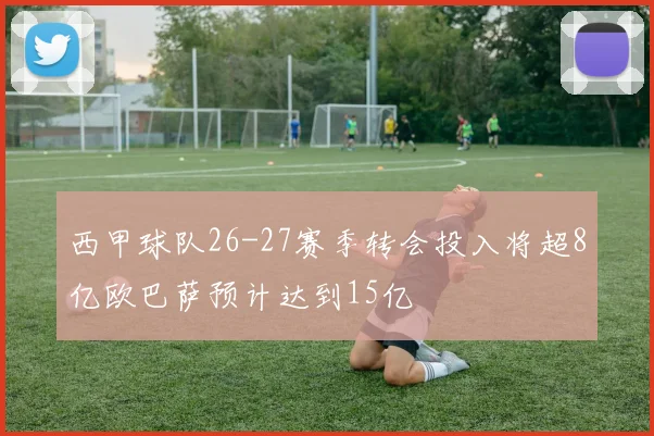 西甲球队26-27赛季转会投入将超8亿欧巴萨预计达到15亿
