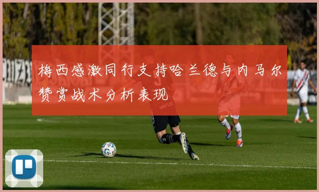 梅西感激同行支持哈兰德与内马尔赞赏战术分析表现