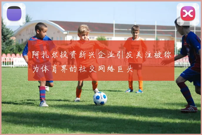 阿扎尔投资新兴企业引发关注被称为体育界的社交网络巨头