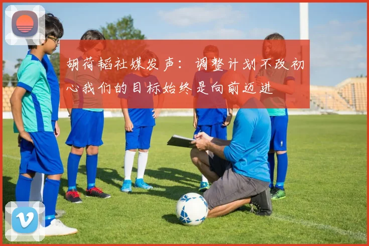 胡荷韬社媒发声：调整计划不改初心我们的目标始终是向前迈进