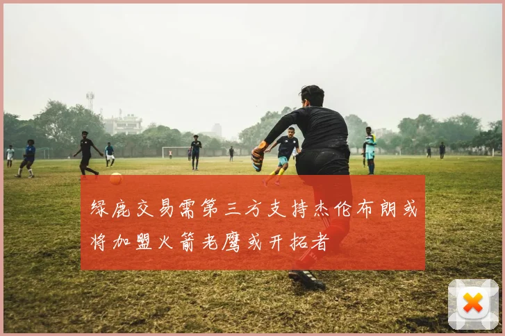 绿鹿交易需第三方支持杰伦布朗或将加盟火箭老鹰或开拓者