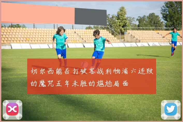 切尔西能否打破客战利物浦六连败的魔咒五年未胜的尴尬局面