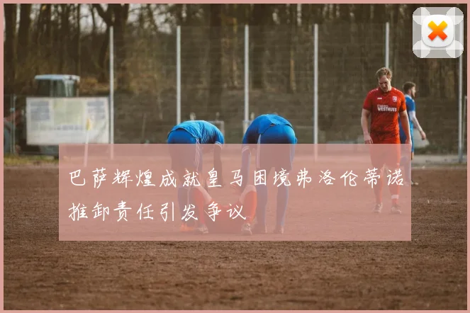 巴萨辉煌成就皇马困境弗洛伦蒂诺推卸责任引发争议