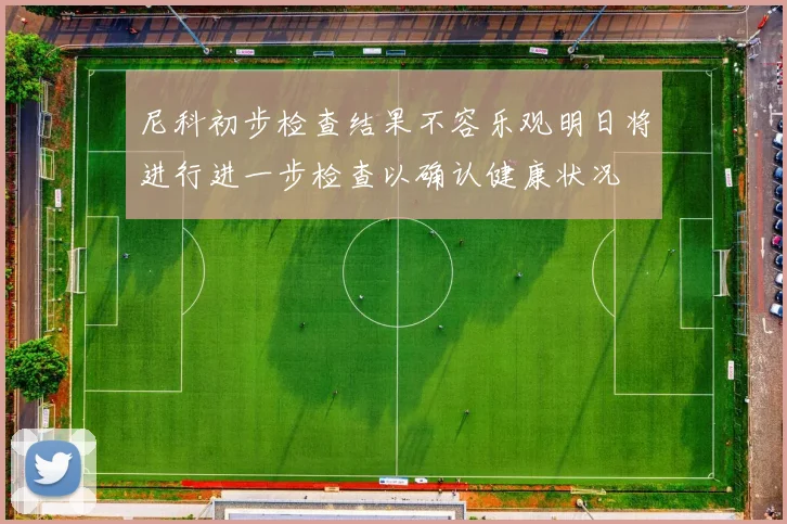 尼科初步检查结果不容乐观明日将进行进一步检查以确认健康状况