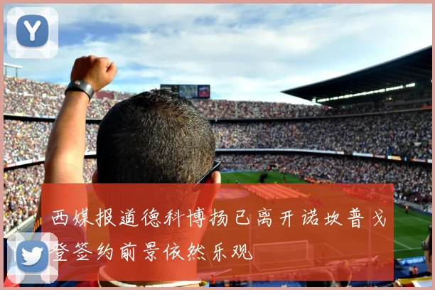西媒报道德科博扬已离开诺坎普戈登签约前景依然乐观