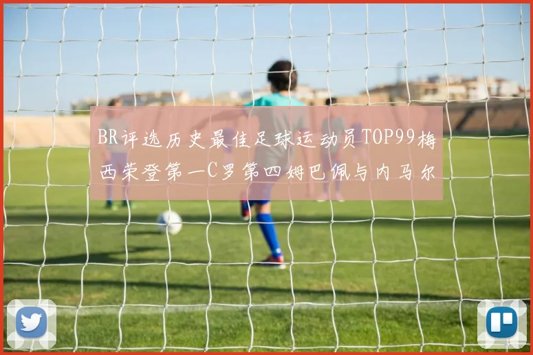BR评选历史最佳足球运动员TOP99梅西荣登第一C罗第四姆巴佩与内马尔排名解析