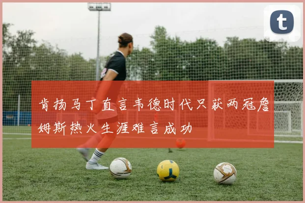 肯扬马丁直言韦德时代只获两冠詹姆斯热火生涯难言成功