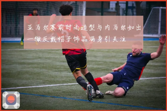 亚马尔赛前时尚造型与内马尔如出一辙反戴帽子饰品满身引关注