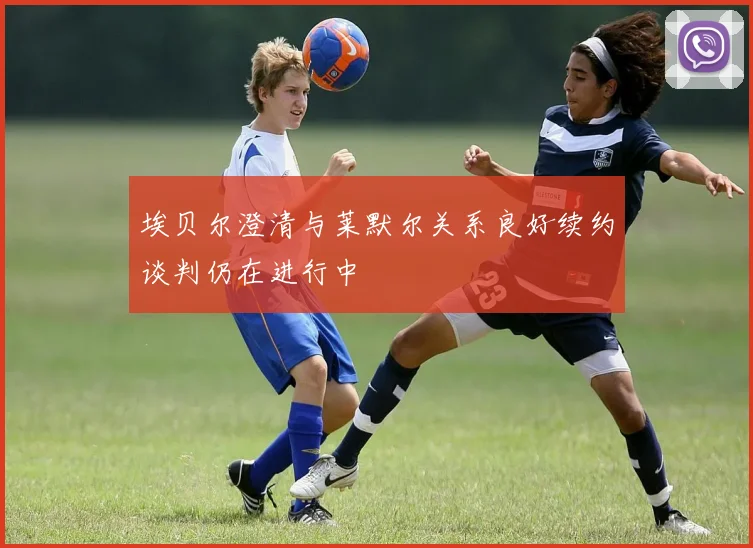 埃贝尔澄清与莱默尔关系良好续约谈判仍在进行中