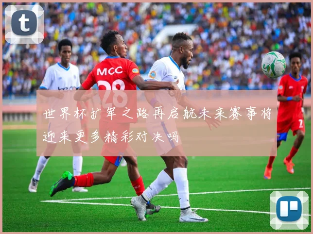 世界杯扩军之路再启航未来赛事将迎来更多精彩对决吗