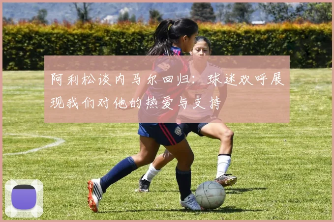 阿利松谈内马尔回归：球迷欢呼展现我们对他的热爱与支持