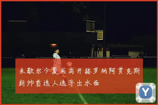 米歇尔今夏或离开赫罗纳阿贾克斯新帅首选人选浮出水面