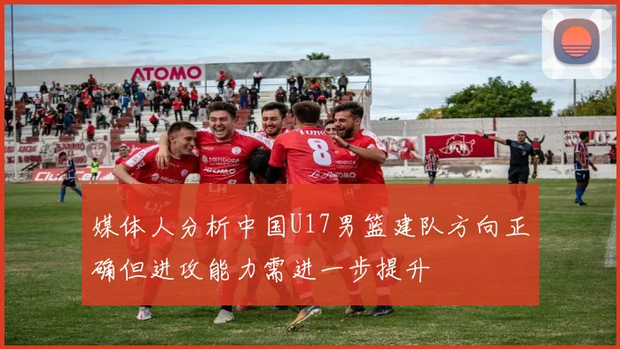 媒体人分析中国U17男篮建队方向正确但进攻能力需进一步提升
