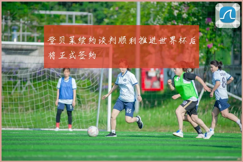 登贝莱续约谈判顺利推进世界杯后将正式签约