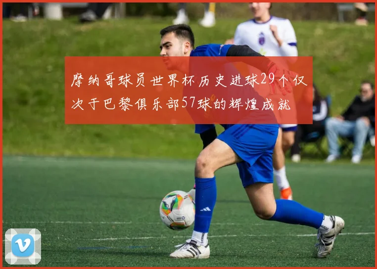 摩纳哥球员世界杯历史进球29个仅次于巴黎俱乐部57球的辉煌成就