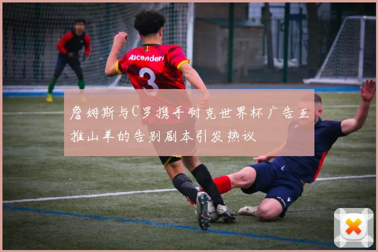 詹姆斯与C罗携手耐克世界杯广告互推山羊的告别剧本引发热议