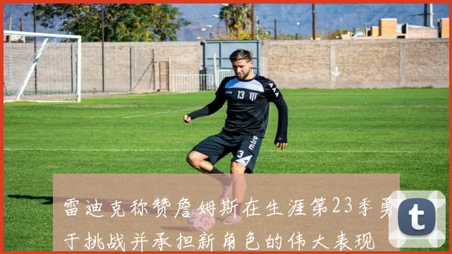 雷迪克称赞詹姆斯在生涯第23季勇于挑战并承担新角色的伟大表现