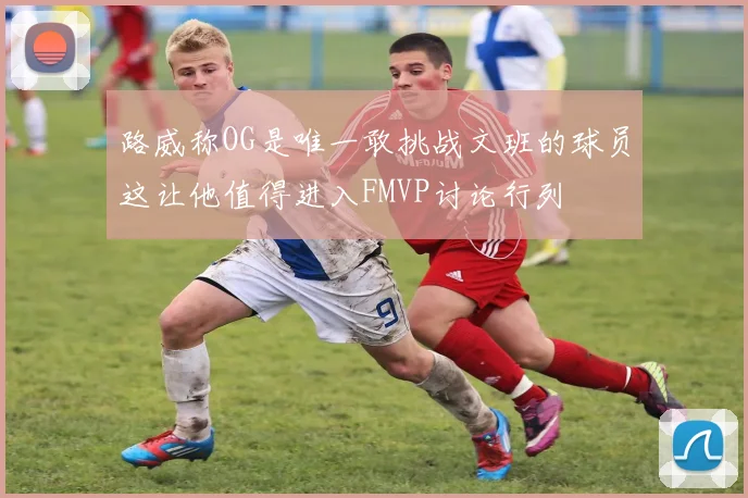 路威称OG是唯一敢挑战文班的球员这让他值得进入FMVP讨论行列