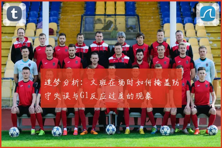 追梦分析：文班在场时如何掩盖防守失误与G1反应过度的现象